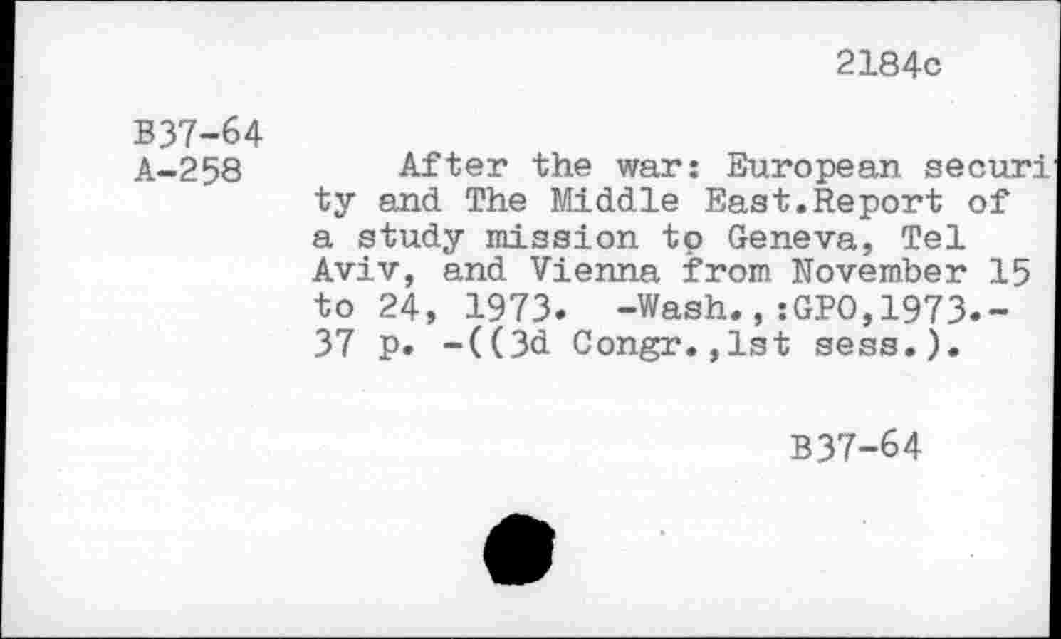 ﻿2184c
B37-64 A-258
After the war: European securi ty and The Middle East.Report of a study mission to Geneva, Tel Aviv, and Vienna from November 15 to 24, 1973. -Wash.,:GPO,1973.-37 p. -((3d Congr.,1st sess.).
B37-64